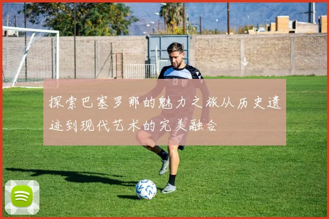 探索巴塞罗那的魅力之旅从历史遗迹到现代艺术的完美融合