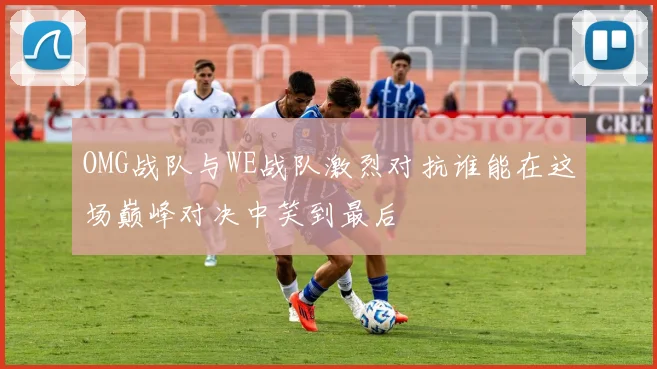 OMG战队与WE战队激烈对抗谁能在这场巅峰对决中笑到最后
