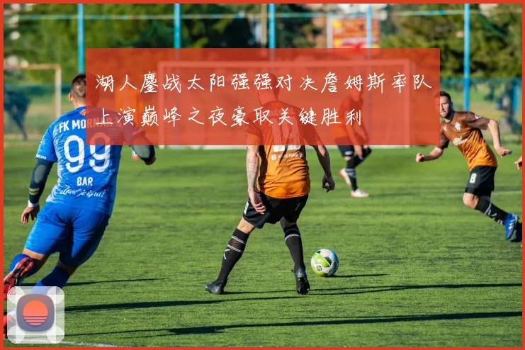 湖人鏖战太阳强强对决詹姆斯率队上演巅峰之夜豪取关键胜利