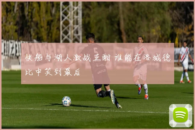 快船与湖人激战正酣 谁能在洛城德比中笑到最后