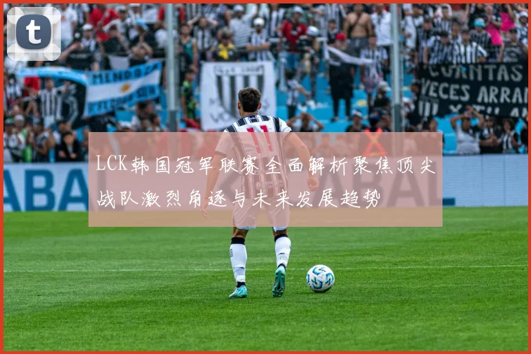 LCK韩国冠军联赛全面解析聚焦顶尖战队激烈角逐与未来发展趋势