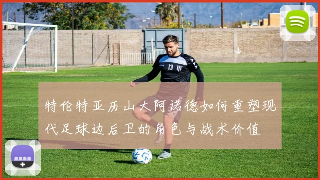 特伦特亚历山大阿诺德如何重塑现代足球边后卫的角色与战术价值