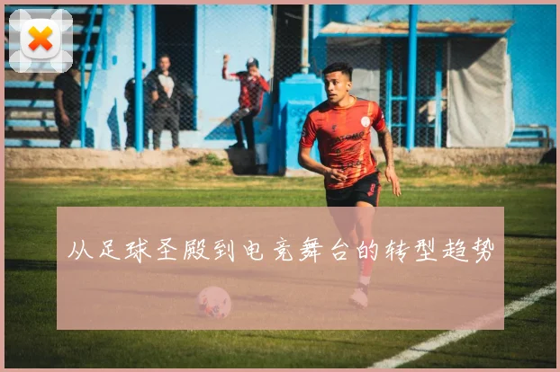 从足球圣殿到电竞舞台的转型趋势