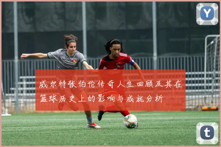 威尔特张伯伦传奇人生回顾及其在篮球历史上的影响与成就分析