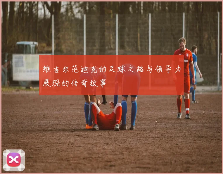 维吉尔范迪克的足球之路与领导力展现的传奇故事